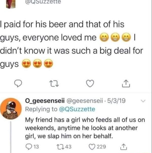 Gldoucetic paid for his beer and that of his guys everyone loved me didnt know it was such a big deal for guys Q Q 0O_geesenseii geesenseii 5319 Replying to QSuzzette My friend has a girl who feeds all of us on weekends anytime he looks at another girl we slap him on her behalf O 43 Q220 N