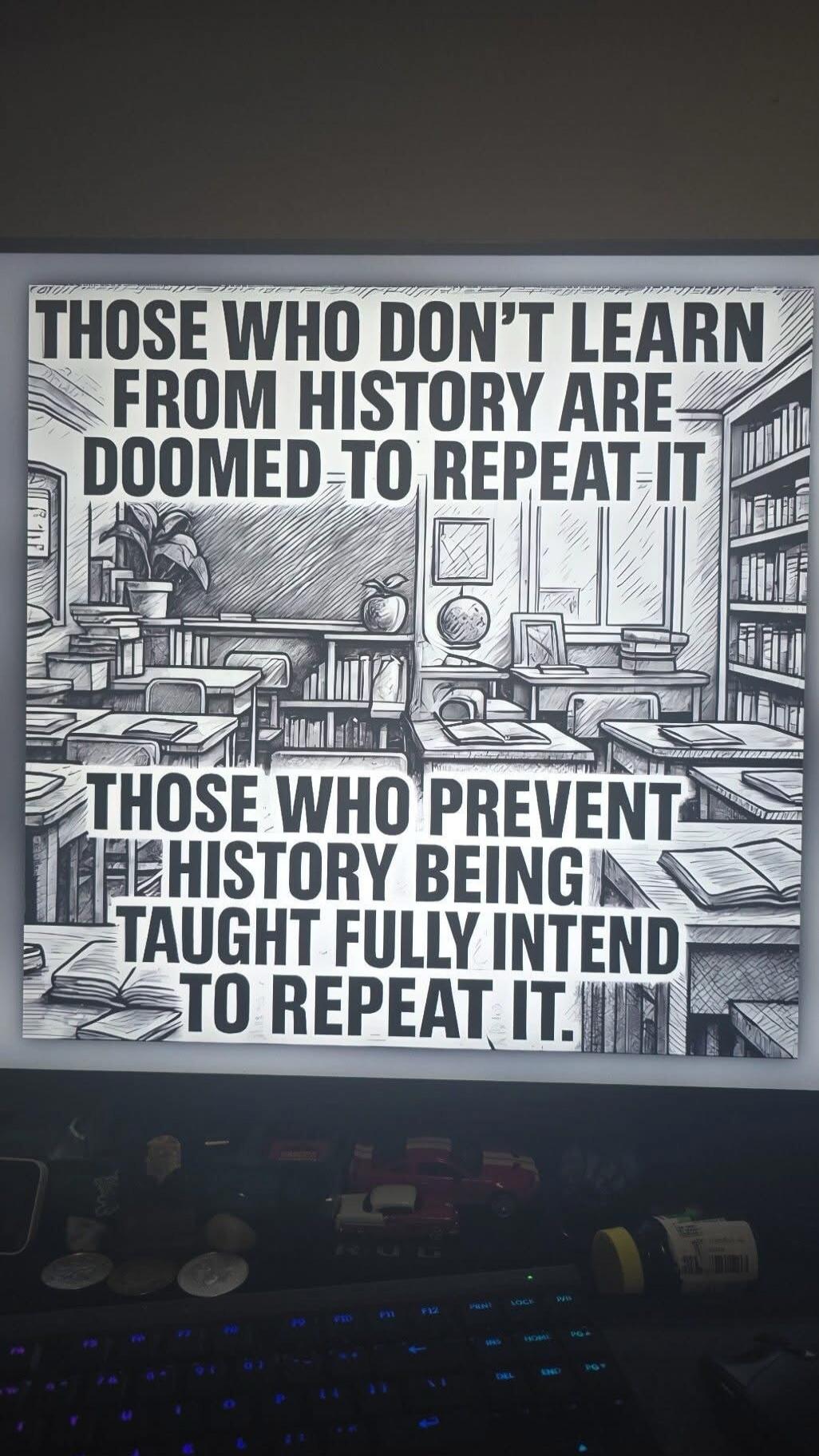 THOSE WHO DON'T LEARN FROM HISTORY ARE DOOMED TO REPEAT IT. THOSE WHO PREVENT HISTORY BEING TAUGHT FULLY INTEND TO REPEAT IT.