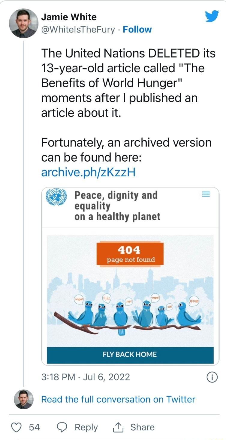 Jamie White L 4 WhitelsTheFury Follow The United Nations DELETED its 13 year old article called The Benefits of World Hunger moments after published an article about it Fortunately an archived version can be found here archivephzKzzH Peace dignity and equality on a healthy planet e i ddid K HOME 318 PM Jul 6 2022 Read the full conversation on Twitter Q 54 O Reply T Share