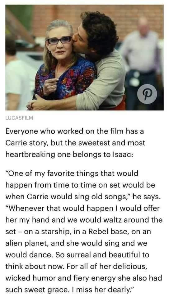 Everyone who worked on the film has a Carrie story but the sweetest and most heartbreaking one belongs to Isaac One of my favorite things that would happen from time to time on set would be when Carrie would sing old songs he says Whenever that would happen would offer her my hand and we would waltz around the set on a starship in a Rebel base on an alien planet and she would sing and we would dan