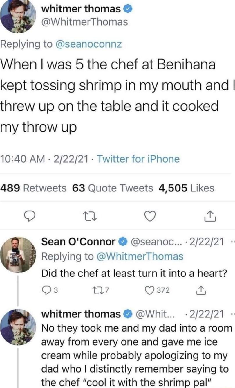 e whitmer thomas WhitmerThomas Replying to seanoconnz When was 5 the chef at Benihana kept tossing shrimp in my mouth and threw up on the table and it cooked my throw up 1040 AM 22221 Twitter for iPhone 489 Retweets 63 Quote Tweets 4505 Likes O Q O Sean OConnor seanoc 22221 Replying to WhitmerThomas Did the chef at least turn it into a heart Qs a7 Qa2 i whitmer thomas Whit 22221 a No they took me 
