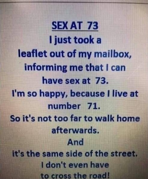 SEX AT 73 I just took a leaflet out of my mailbox, informing me that I can have sex at 73. I'm so happy, because I live at number 71. So it's not too far to walk home afterwards. And it's the same side of the street. I don't even have to cross the road!