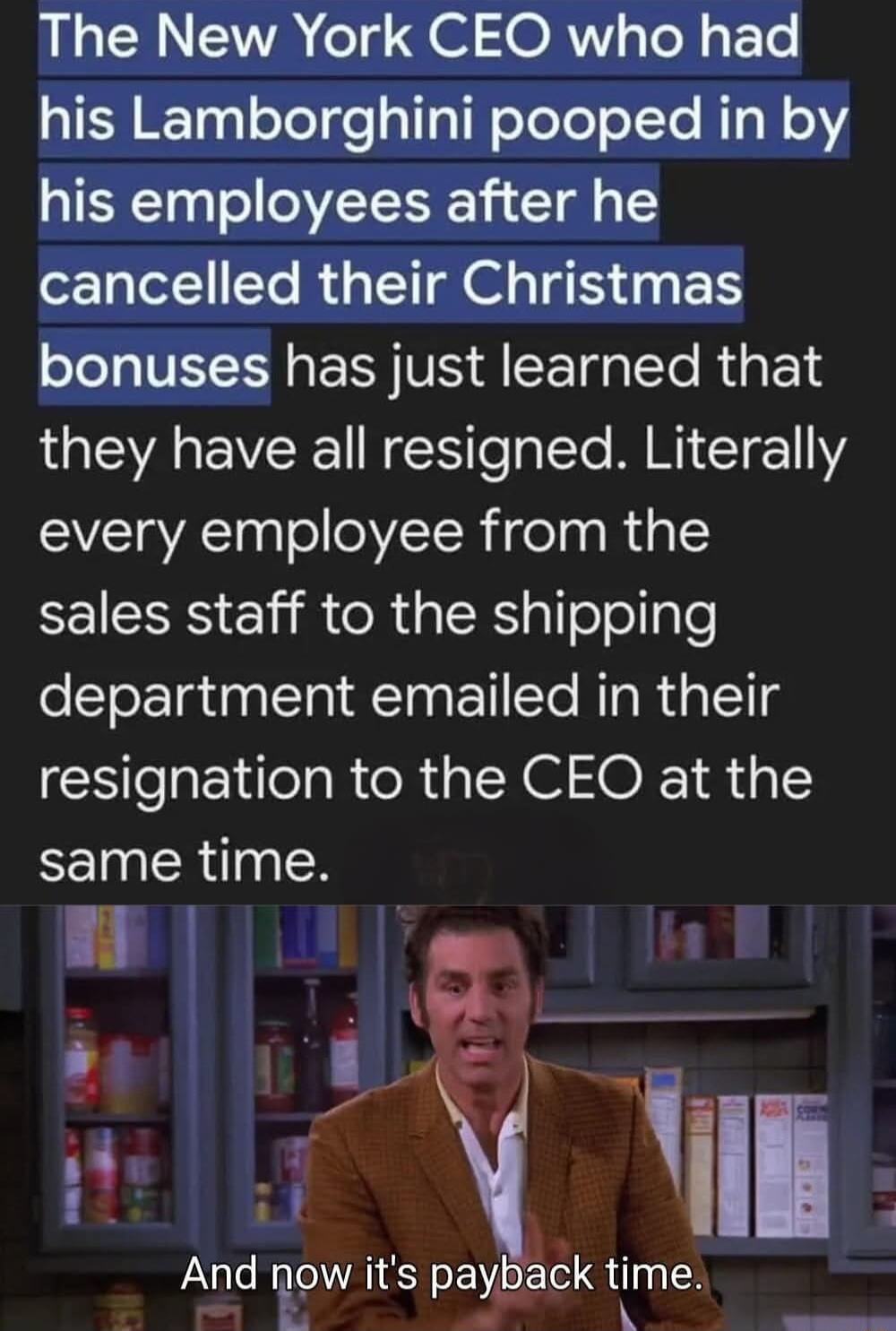 The New York CEO who had his Lamborghini pooped in by his employees after he cancelled their Christmas bonuses has just learned that they have all resigned Literally every employee from the EEISS il CR RS oollple department emailed in their resignation to the CEO at the same time 2 And now its pa ck time A pf A