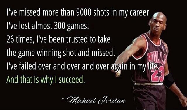 I've missed more than 9000 shots in my career. I've lost almost 300 games. 26 times, I've been trusted to take the game winning shot and missed. I've failed over and over and over again in my life. And that is why I succeed. - Michael Jordan