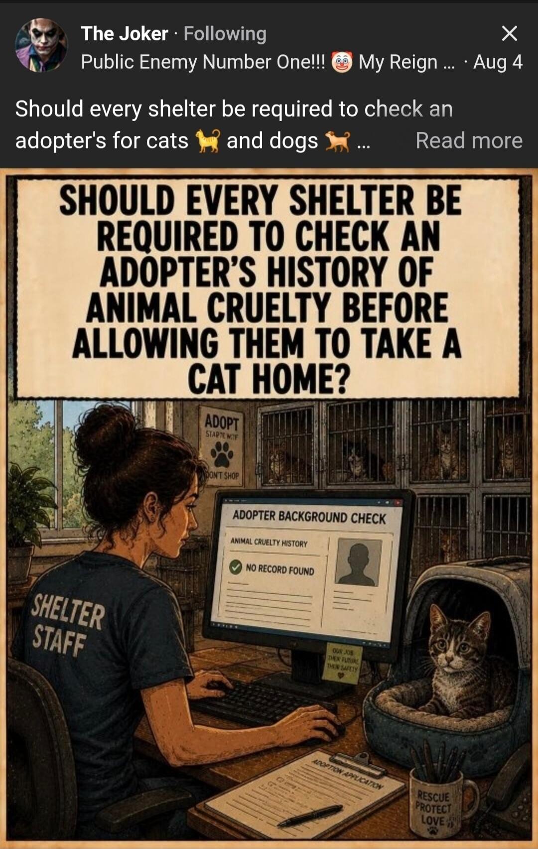 The Joker - Following Public Enemy Number One!!! My Reign... Aug 4 Should every shelter be required to check an adopter's for cats and dogs ... Read more SHOULD EVERY SHELTER BE REQUIRED TO CHECK AN ADOPTER'S HISTORY OF ANIMAL CRUELTY BEFORE ALLOWING THEM TO TAKE A CAT HOME? ADOPT START WITH DON'T SHOP SHELTER STAFF ADOPTER BACKGROUND CHECK ANIMAL 