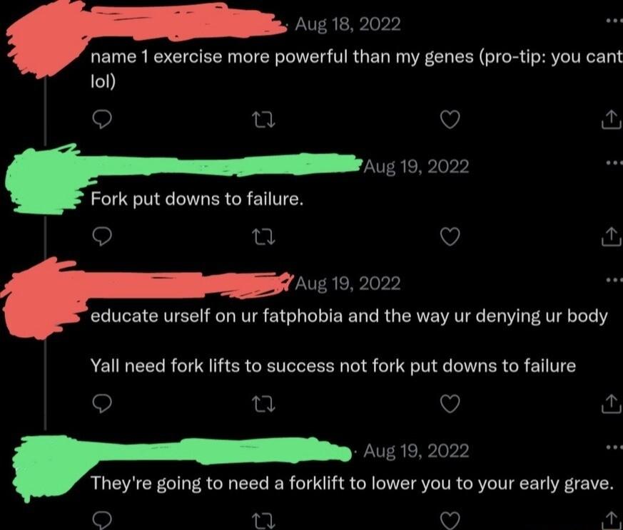 Aug 18 2022 name 1 exercise more powerful than my genes pro tip you cant o ad V Aug 19 2022 Fork put downs to failure o e V fur Aug 19 2022 educate urself on ur fatphobia and the way ur denying ur body Yall need fork lifts to success not fork put downs to failure o 2 V Aug 192022 Theyre going to need a forkift to lower you to your early grave o L 5 P