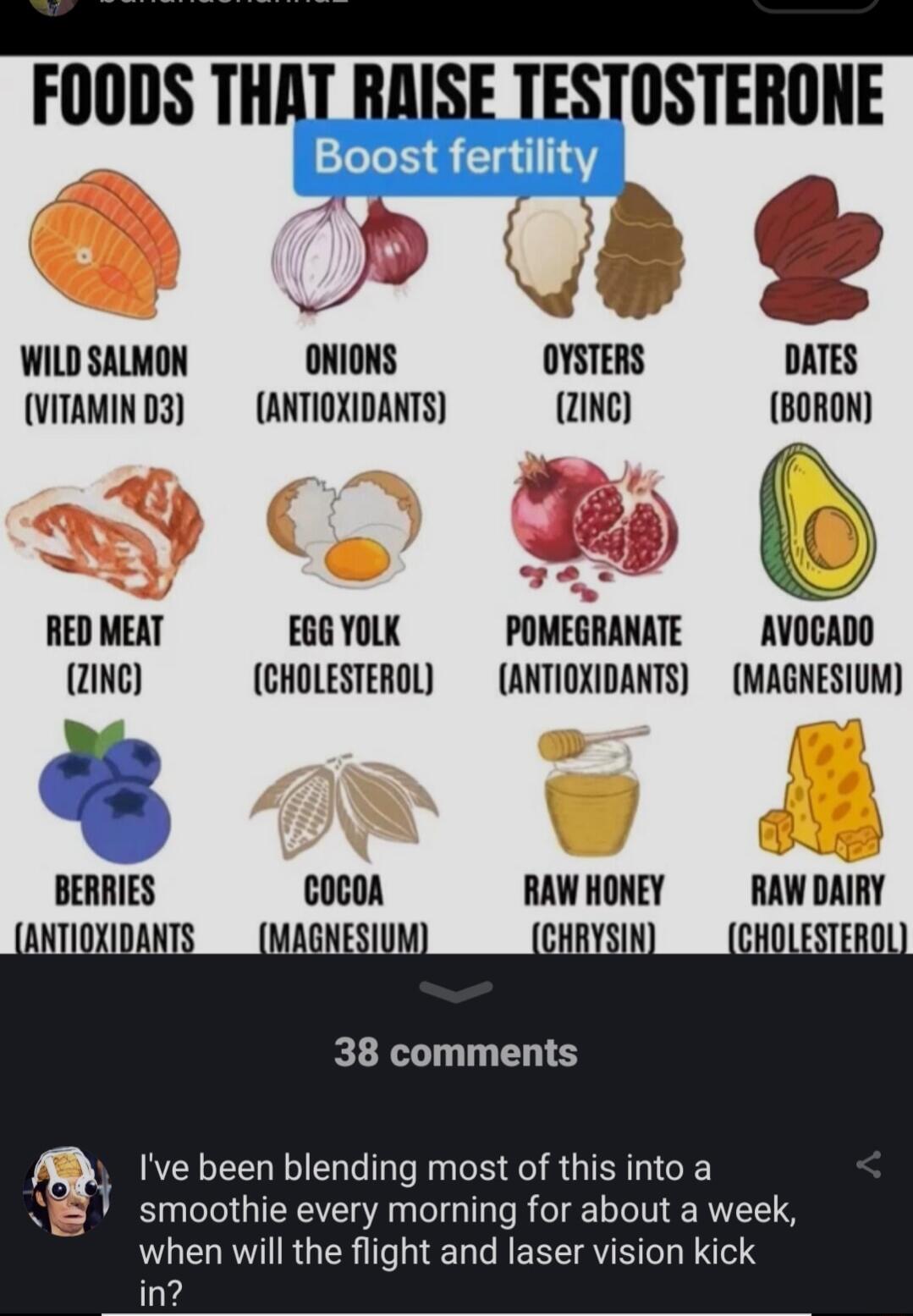 FOODS THA WILD SALMON ONIONS OYSTERS DATES VITAMIND3 ANTIOXIDANTS 2INe BORON RED MEAT EGG YOLK POMEGRANATE AVOCADO 2ING CHOLESTEROL ANTIOXIDANTS MAGNESIUM ll COCOA RAW HONEY RAW IllIlV 38 comments Ive been blending most of this into a smoothie every morning for about a week when will the flight and laser vision kick in