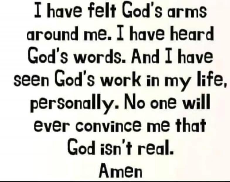 I have felt God's arms around me. I have heard God's words. And I have seen God's work in my life, personally. No one will ever convince me that God isn't real. Amen