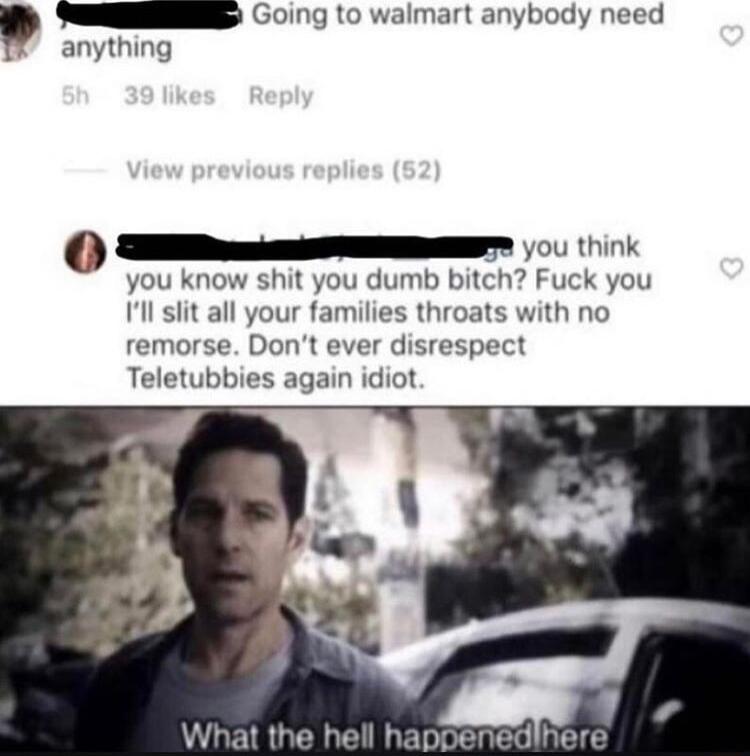 S C0ng o walmart anybody need anything TEi 0 ik you know shit you dumb bitch Fuck you Ill slit all your families throats with no remorse Dont ever disrespect Teletubbies again idiot What the hell happenedihere