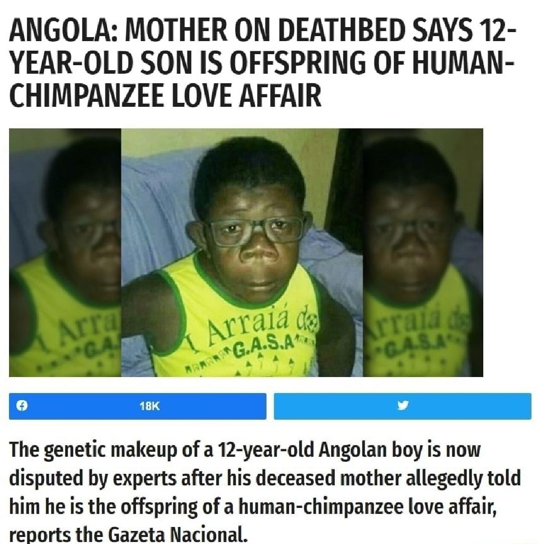 Do you want super aids Because this is how you get super aids ANGOLA MOTHER ON DEATHBED SAYS 12 YEAR OLD SON IS OFFSPRING OF HUMAN CHIMPANZEE LOVE AFFAIR The genetic makeup of a 12 year old Angolan boy is now disputed by experts after his deceased mother allegedly told him he is the offspring of a human chimpanzee love affair reports the Gazeta Nacional