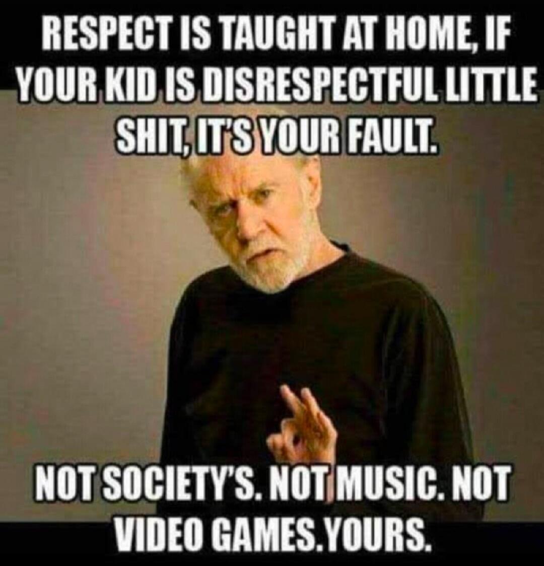 RESPECT IS TAUGHT AT HOME, IF YOUR KID IS DISRESPECTFUL LITTLE SHIT, IT'S YOUR FAULT. NOT SOCIETY'S. NOT MUSIC. NOT VIDEO GAMES. YOURS.