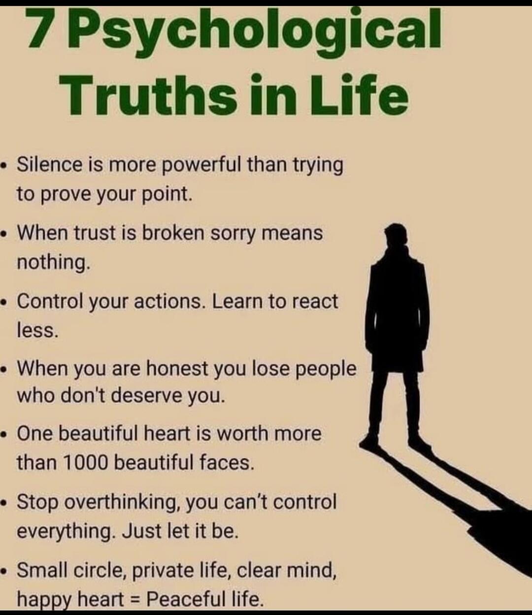 7 Psychological Truths in Life

• Silence is more powerful than trying to prove your point.
• When trust is broken sorry means nothing.
• Control your actions. Learn to react less.
• When you are honest you lose people who don't deserve you.
• One beautiful heart is worth more than 1000 beautiful faces.
• Stop overthinking, you can’t control everyt