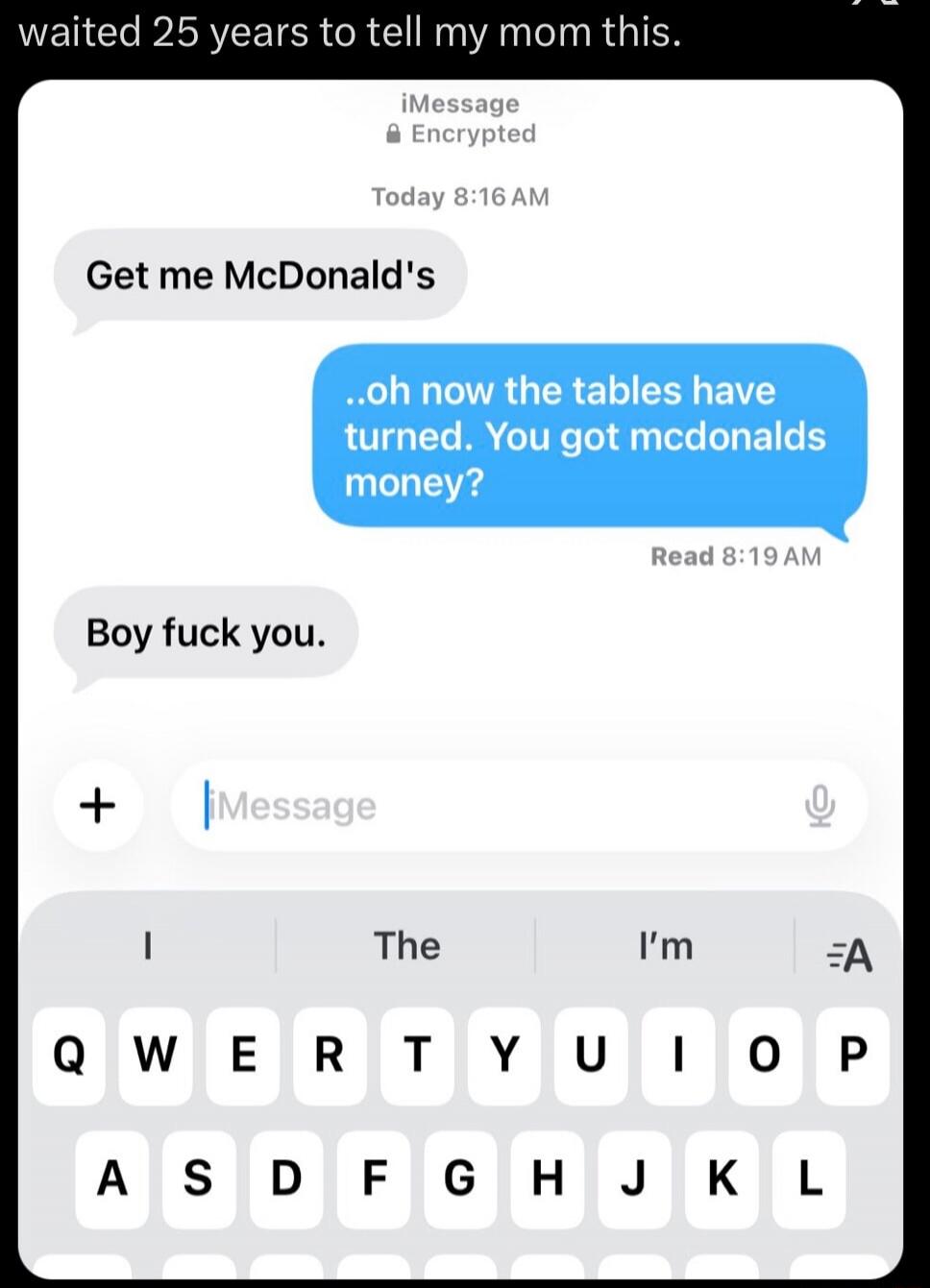 waited 25 years to tell my mom this. Get me McDonald's ..oh now the tables have turned. You got mcdonalds money? Boy fuck you.