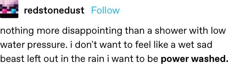 u redstonedust Follow nothing more disappointing than a shower with low water pressure i dont want to feel like a wet sad beast left out in the rain i want to be power washed
