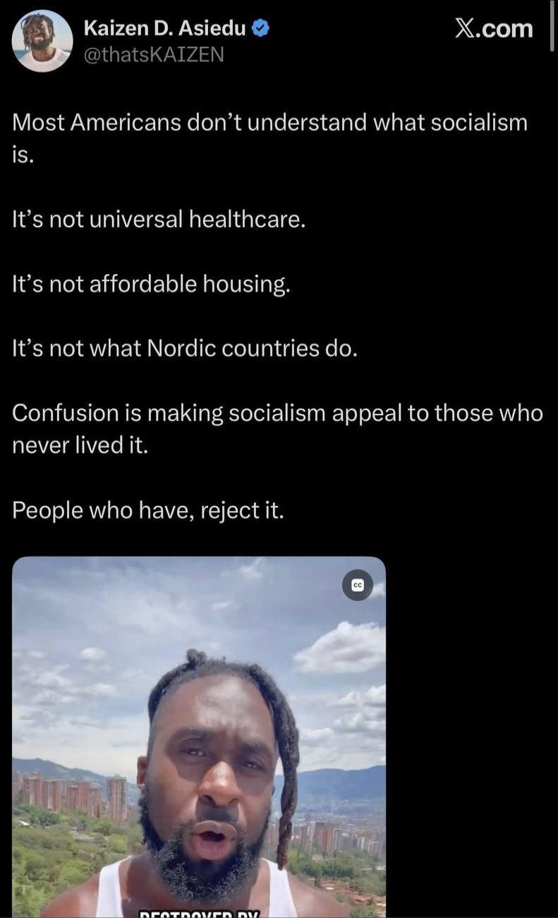 Kaizen D. Asiedu @thatsKAIZEN Most Americans don't understand what socialism is. It's not universal healthcare. It's not affordable housing. It's not what Nordic countries do. Confusion is making socialism appeal to those who never lived it. People who have, reject it.