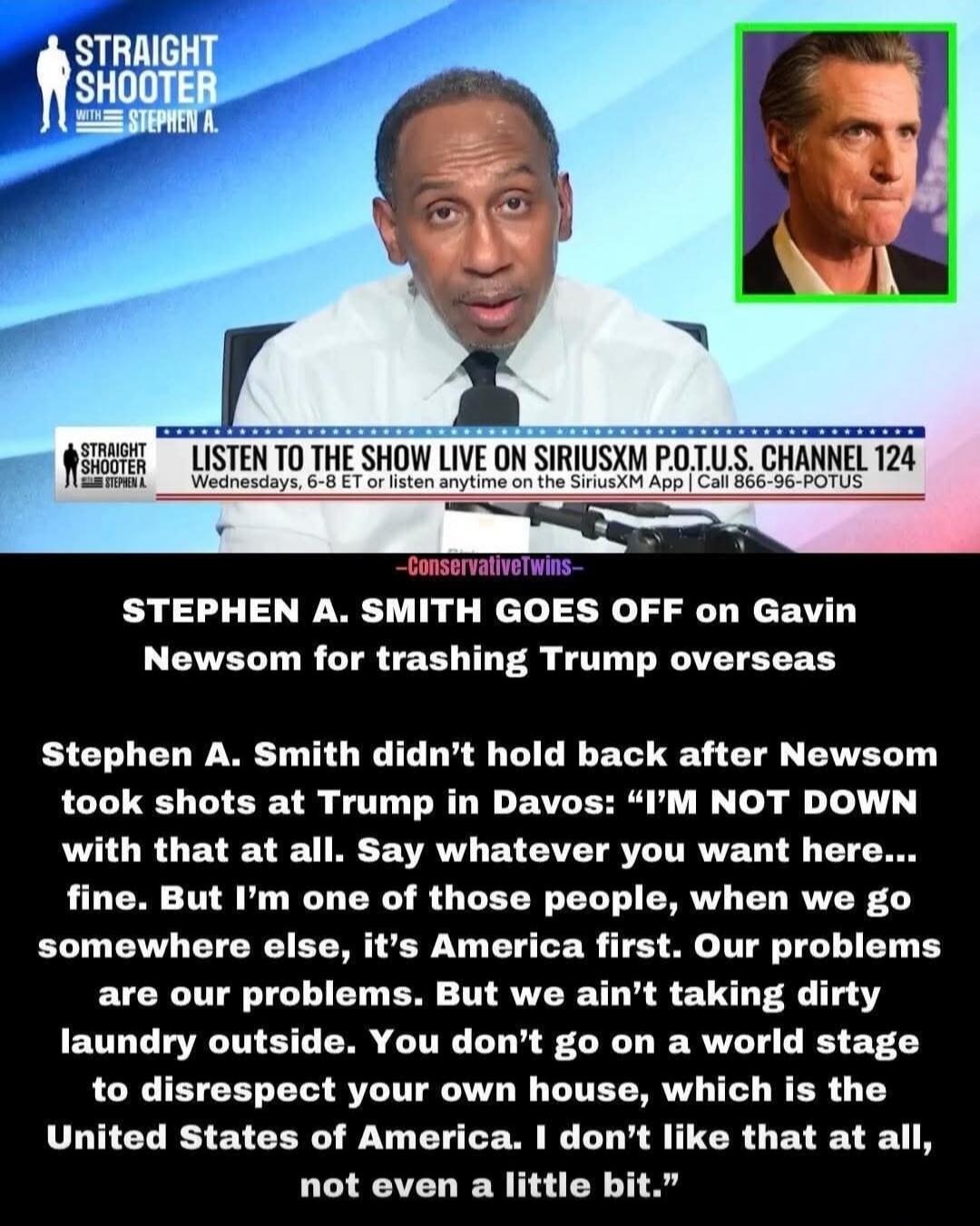 STRAIGHT SHOOTER with STEPHEN A.  LISTEN TO THE SHOW LIVE ON SIRIUSXM POTUS CHANNEL 124  Wednesday, 6-8 ET or listen anytime on the SiriusXM App! Call 866-96-POTUS  -ConservativeTwins- STEPHEN A. SMITH GOES OFF ON Gavin Newsom for trashing Trump overseas  Stephen A. Smith didn’t hold back after Newsom took shots at Trump in Davos: “I’M NOT DOWN wit