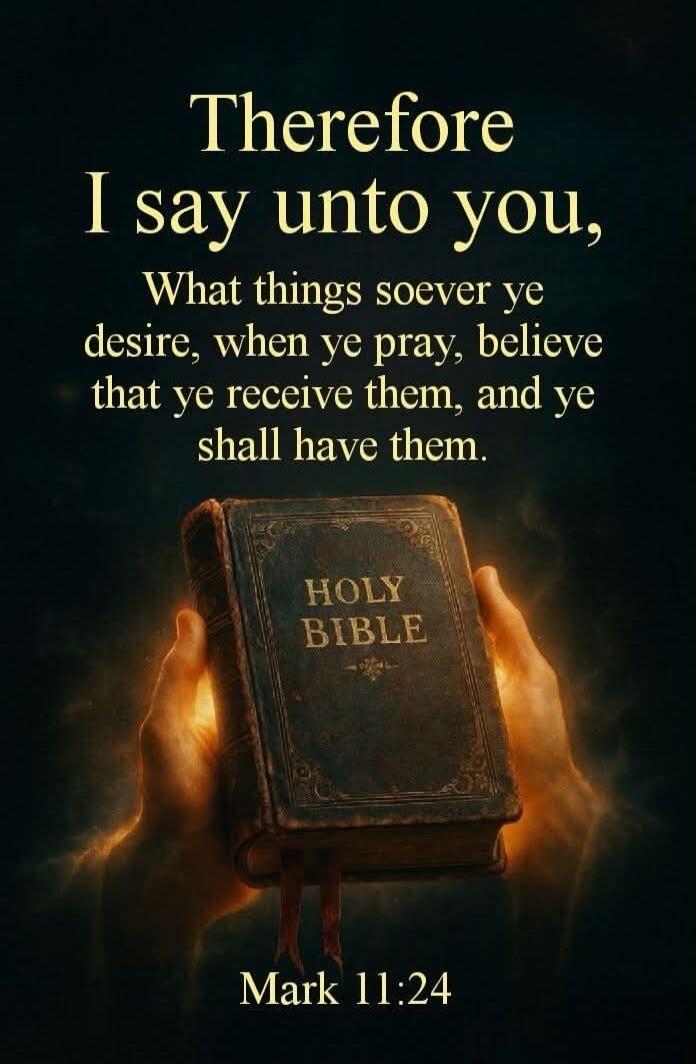Therefore I say unto you, What things soever ye desire, when ye pray, believe that ye receive them, and ye shall have them. HOLY BIBLE Mark 11:24