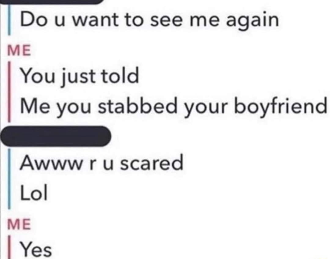 Do u want to see me again ME You just told Me you stabbed your boyfriend Awww r u scared Lol ME Yes