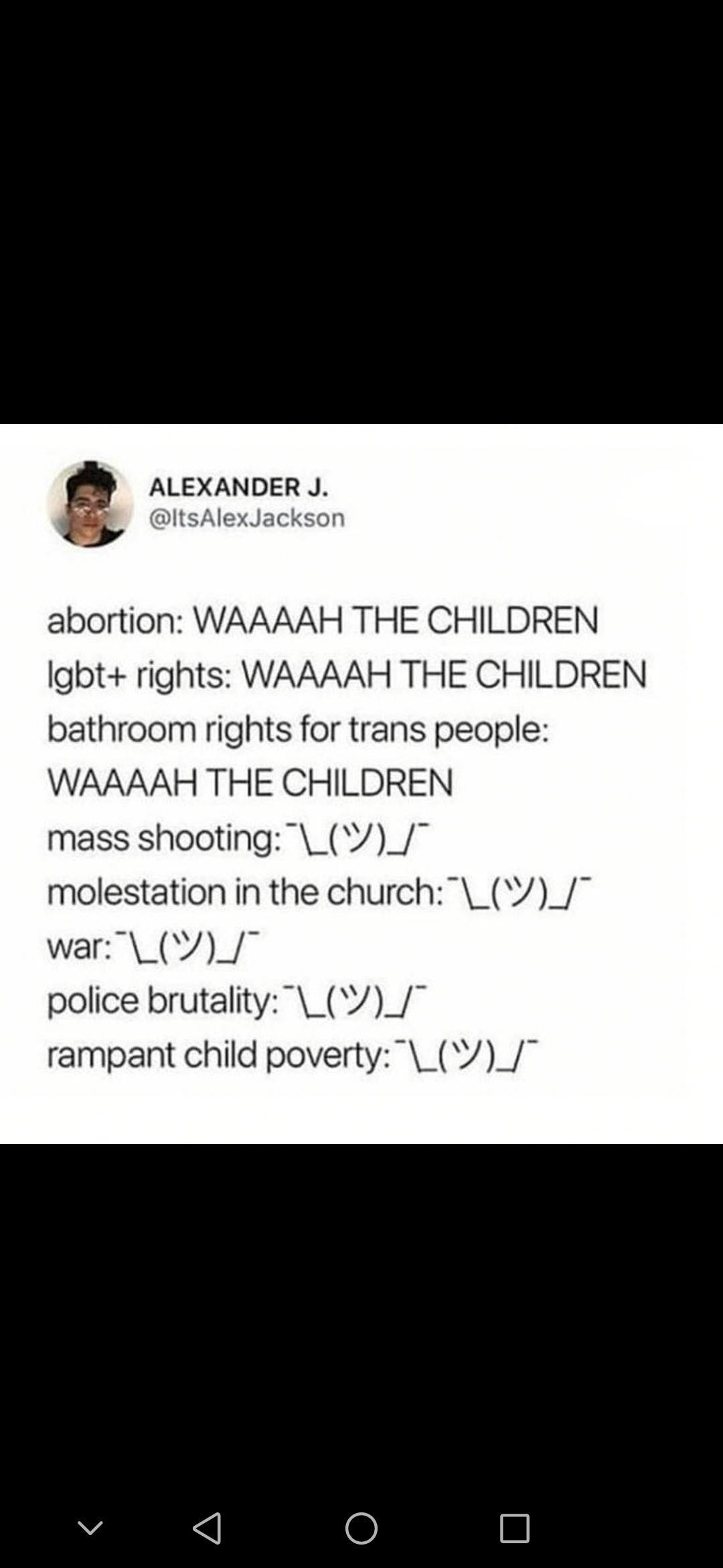 ALEXANDER J ItsAlexJackson abortion WAAAAH THE CHILDREN lgbt rights WAAAAH THE CHILDREN bathroom rights for trans people WAAAAH THE CHILDREN mass shooting __ molestation in the church__ war _V_ police brutality_V_ rampant child poverty _