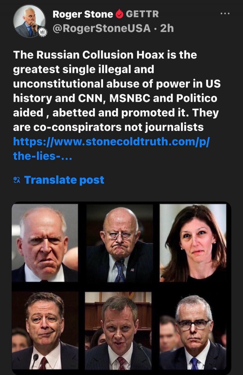 Roger Stone GETTR @RogerStoneUSA · 2h The Russian Collusion Hoax is the greatest single illegal and unconstitutional abuse of power in US history and CNN, MSNBC and Politico aided, abetted and promoted it. They are co-conspirators not journalists https://www.stonecoldtruth.com/p/the-lies-... Translate post