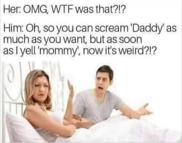 Her: OMG, WTF was that?!? Him: Oh, so you can scream 'Daddy' as much as you want, but as soon as I yell 'mommy', now it's weird?!?