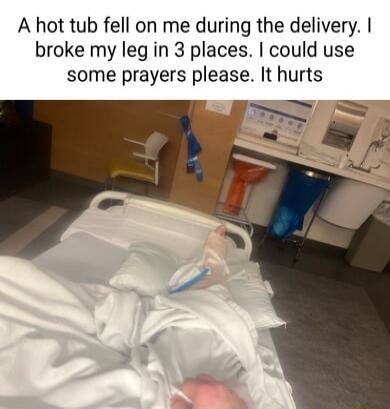 A hot tub fell on me during the delivery broke my leg in 3 places could use some prayers please It hurts