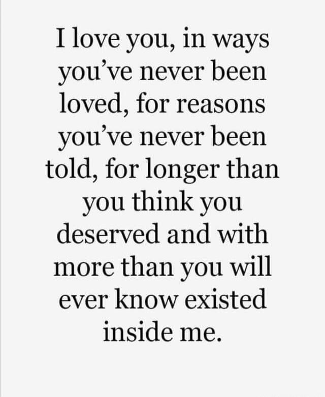 I love you, in ways you've never been loved, for reasons you've never been told, for longer than you think you deserved and with more than you will ever know existed inside me.