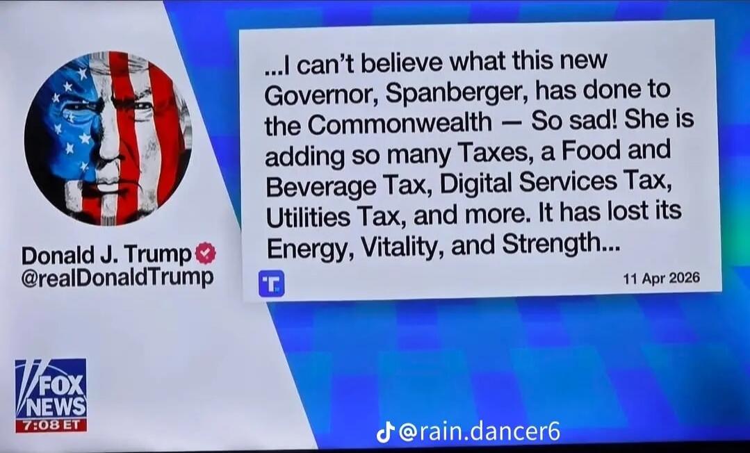 Donald J. Trump @realDonaldTrump ...I can't believe what this new Governor, Spanberger, has done to the Commonwealth — So sad! She is adding so many Taxes, a Food and Beverage Tax, Digital Services Tax, Utilities Tax, and more. It has lost its Energy, Vitality, and Strength... 11 Apr 2026 FOX NEWS 7:08 ET @rain.dancer6