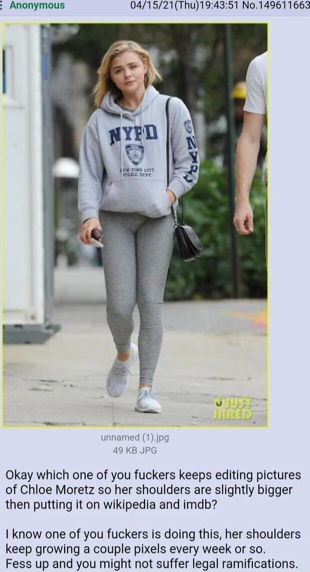 Anonymous 041521Thu194351 No149611663 innamed 1Jpg 49 KB JPG Okay which one of you fuckers keeps editing pictures of Chloe Moretz so her shoulders are slightly bigger then putting it on wikipedia and imdb I know one of you fuckers is doing this her shoulders keep growing a couple pixels every week or so Fess up and you might not suffer legal ramifications