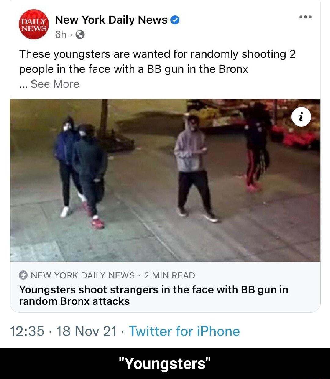 New York Daily News e 6h Q These youngsters are wanted for randomly shooting 2 people in the face with a BB gun in the Bronx See More NEW YORK DAILY NEWS 2 MIN READ Youngsters shoot strangers in the face with BB gun in random Bronx attacks 1235 18 Nov 21 Twitter for iPhone