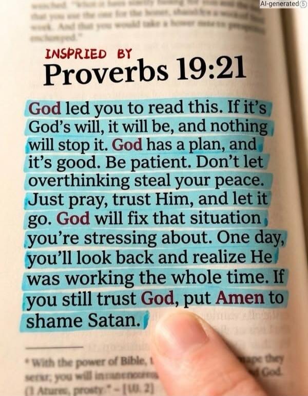 INSPIRED BY Proverbs 19:21 God led you to read this. If it's God's will, it will be, and nothing will stop it. God has a plan, and it's good. Be patient. Don't let overthinking steal your peace. Just pray, trust Him, and let it go. God will fix that situation you're stressing about. One day, you'll look back and realize He was working the whole tim
