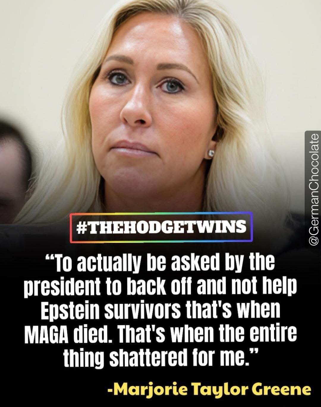 To actually be asked by the president to back off and not help Epstein survivors that's when MAGA died. That's when the entire thing shattered for me. #THEHODGETWINS -Marjorie Taylor Greene
