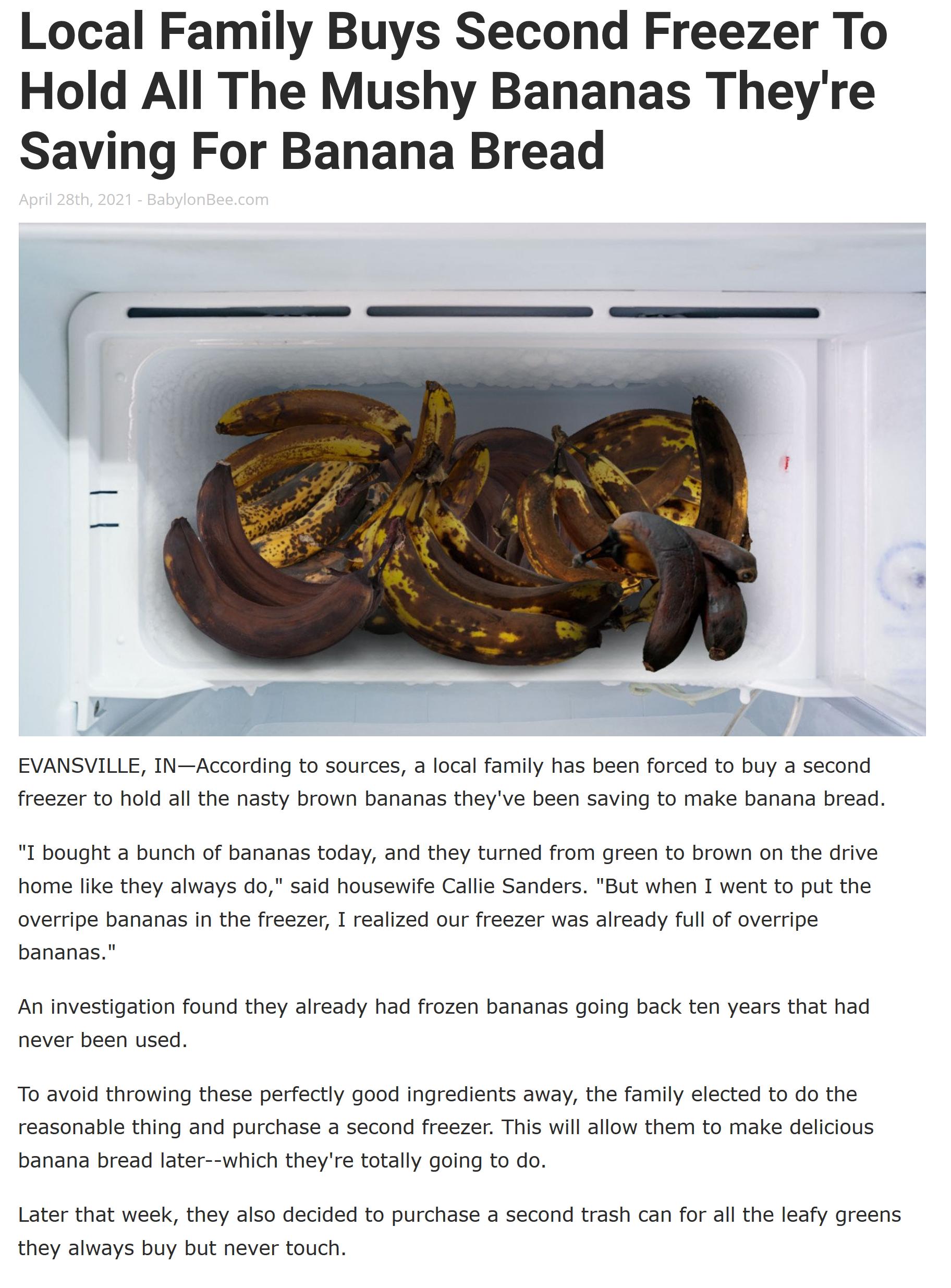 Local Family Buys Second Freezer To Hold All The Mushy Bananas Theyre Saving For Banana Bread EVANSVILLE INAccording to sources a local family has been forced to buy a second freezer to hold all the nasty brown bananas theyve been saving to make banana bread I bought a bunch of bananas today and they turned from green to brown on the drive home like they always do said housewife Callie Sanders But