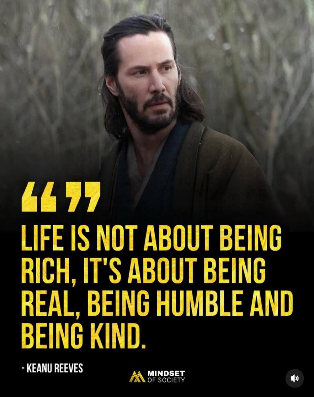 “LIFE IS NOT ABOUT BEING RICH, IT'S ABOUT BEING REAL, BEING HUMBLE AND BEING KIND.”
- KEANU REEVES