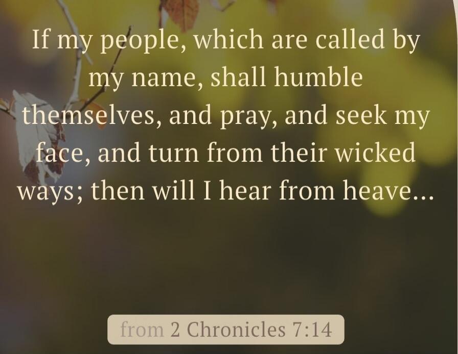 If my people, which are called by my name, shall humble themselves, and pray, and seek my face, and turn from their wicked ways; then will I hear from heaven... from 2 Chronicles 7:14