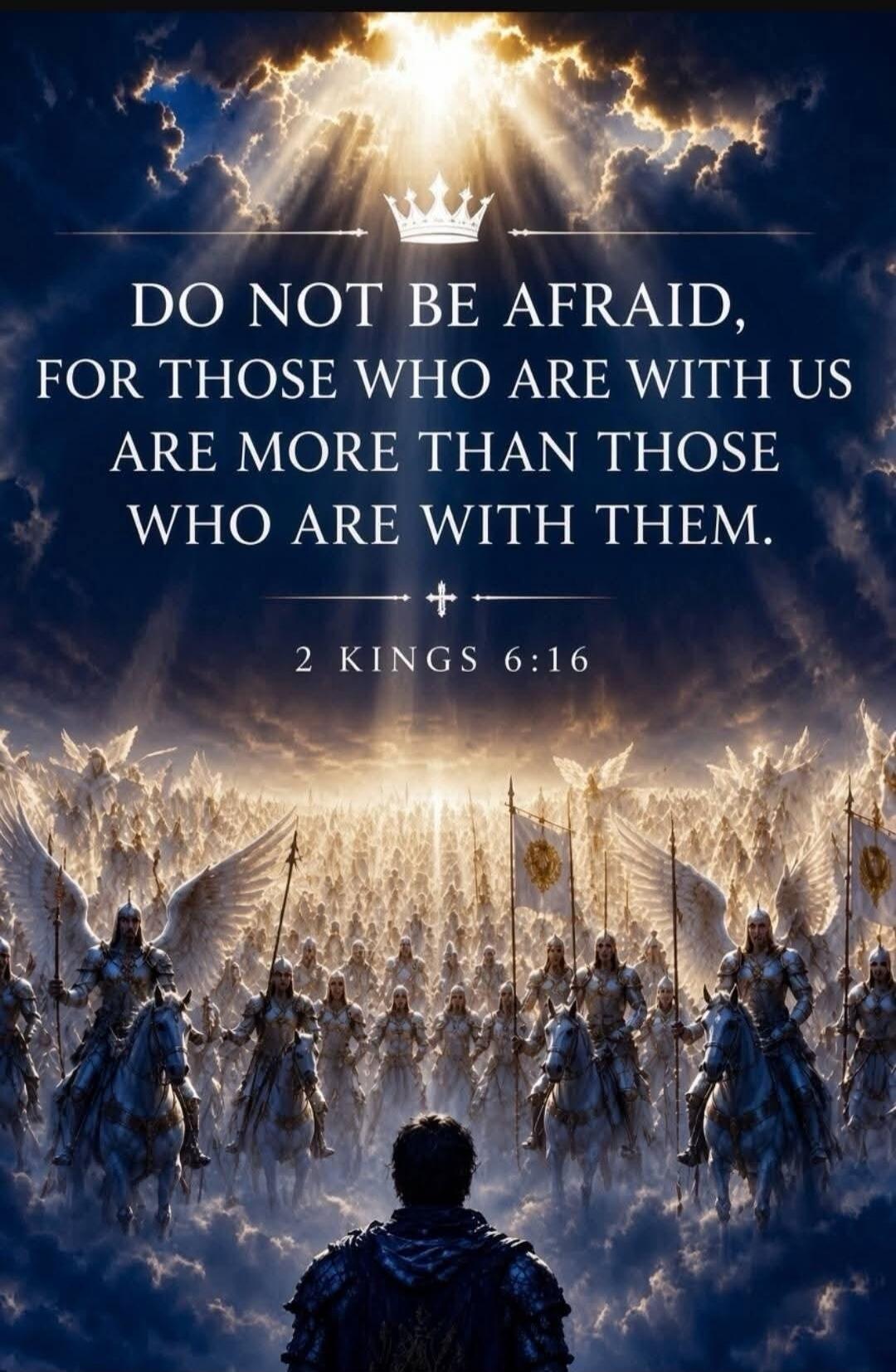 DO NOT BE AFRAID, FOR THOSE WHO ARE WITH US ARE MORE THAN THOSE WHO ARE WITH THEM. 2 KINGS 6:16