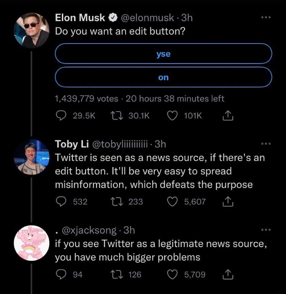 Elon Musk elonmusk 3h w Do you want an edit button C on 1439779 votes 20 hours 38 minutes left Q 295k 11 301k Q 101K ol 2 Toby Li tobyliiiiiiiiii 3h Twitter is seen as a news source if theres an Yo l o V o o N o TERVIETQ VA SIVA o Yo T EoTe misinformation which defeats the purpose Q 532 13 288 Q se07r M LW xjacksong 3h if you see Twitter as a legitimate news source you have much bigger problems 7 