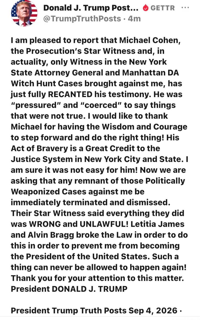 I am pleased to report that Michael Cohen, the Prosecution's Star Witness and, in actuality, only Witness in the New York State Attorney General and Manhattan DA Witch Hunt Cases brought against me, has just fully RECANTED his testimony. He was 