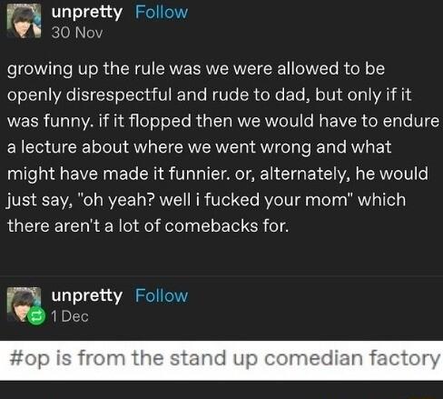 unpretty Follow W 30 Nov growing up the rule was we were allowed to be openly disrespectful and rude to dad but only if it was funny if it flopped then we would have to endure a lecture about where we went wrong and what might have made it funnier or alternately he would just say oh yeah well i fucked your mom which there arent a lot of comebacks for Q unpretty Follow 1Dec