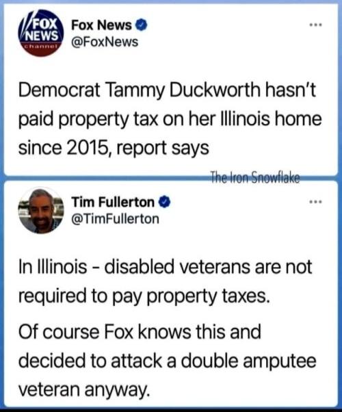 Fox News FoxNews Democrat Tammy Duckworth hasnt paid property tax on her lllinois home since 2015 report says Tim Fullerton L TimFullerton In lllinois disabled veterans are not required to pay property taxes Of course Fox knows this and decided to attack a double amputee veteran anyway