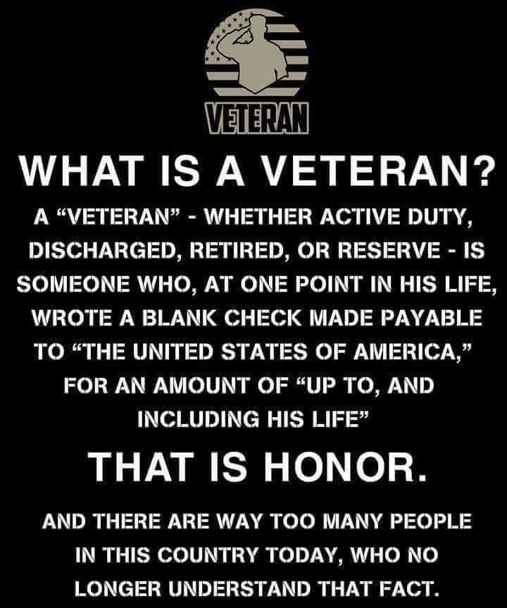 I WHAT IS A VETERAN A VETERAN WHETHER ACTIVE DUTY DISCHARGED RETIRED OR RESERVE IS SOMEONE WHO AT ONE POINT IN HIS LIFE WROTE A BLANK CHECK MADE PAYABLE TO THE UNITED STATES OF AMERICA FOR AN AMOUNT OF UP TO AND INCLUDING HIS LIFE THAT IS HONOR AND THERE ARE WAY TOO MANY PEOPLE IN THIS COUNTRY TODAY WHO NO LONGER UNDERSTAND THAT FACT