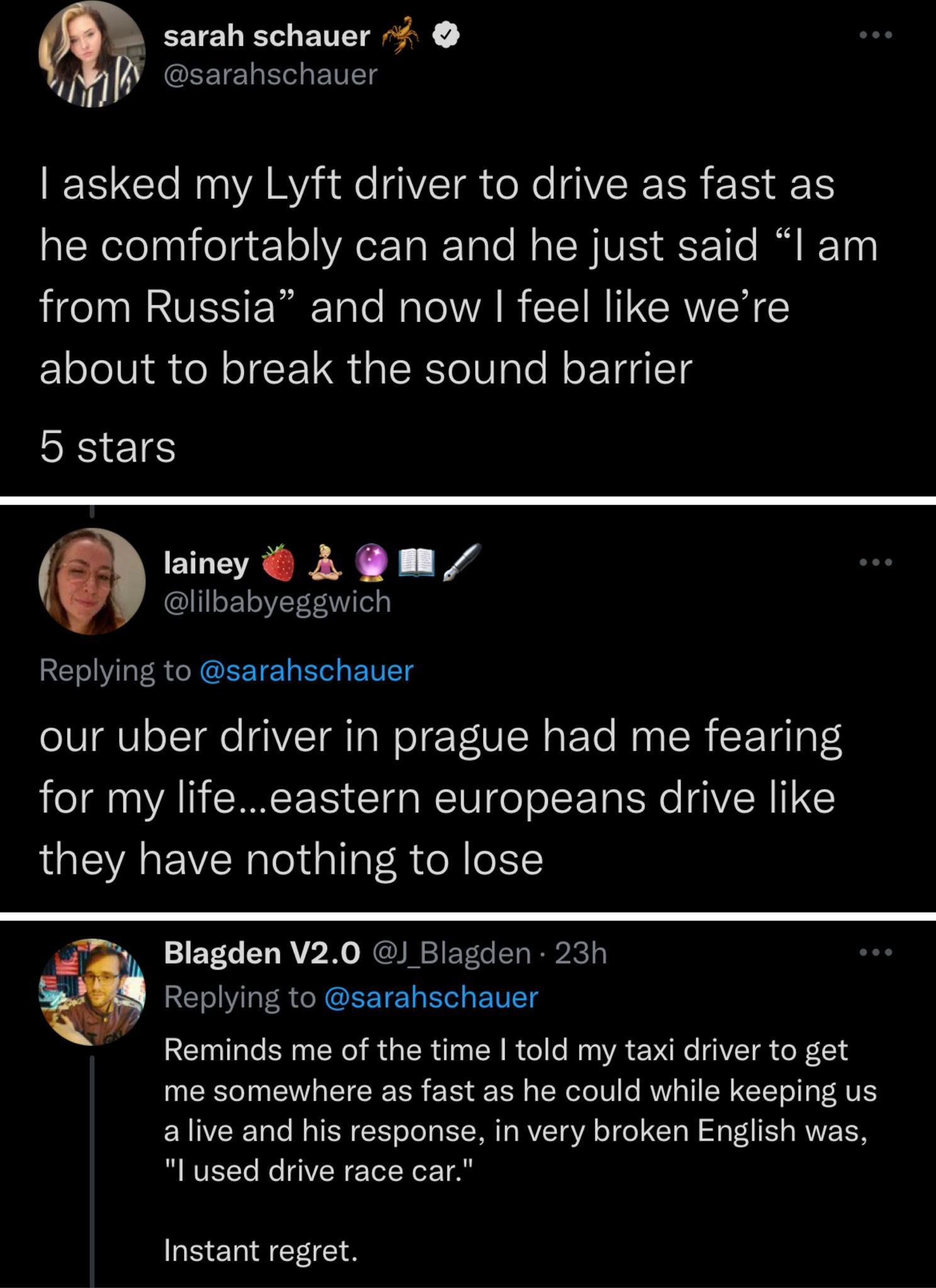 sarah schauer il UGEETEN Ele Tl asked my Lyft driver to drive as fast as alNelolaglfelge o YAC TaI Talo Mo ICWVES aE Y Tle M IF T00 from Russia and now feel like were CloleVi R o N oI F T al K YoV nle MoL Taql1s b stars lainey A m lilbabyeggwich Replying to sarahschauer our uber driver in prague had me fearing for my lifeeastern europeans drive like they have nothing to lose oy Blagden V20 Blagden