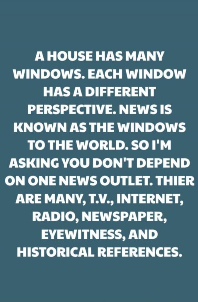 A HOUSE HAS MANY WINDOWS. EACH WINDOW HAS A DIFFERENT PERSPECTIVE. NEWS IS KNOWN AS THE WINDOWS TO THE WORLD. SO I'M ASKING YOU DON'T DEPEND ON ONE NEWS OUTLET. THERE ARE MANY, T.V., INTERNET, RADIO, NEWSPAPER, EYewitness, AND HISTORICAL REFERENCES.