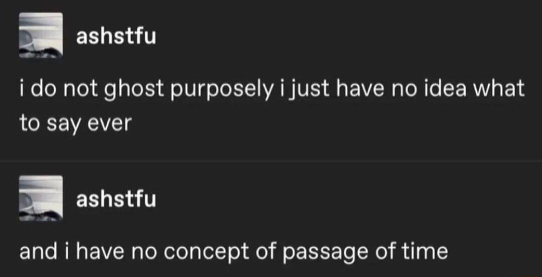 i do not ghost purposely i just have no idea what to say ever EELB and i have no concept of passage of time