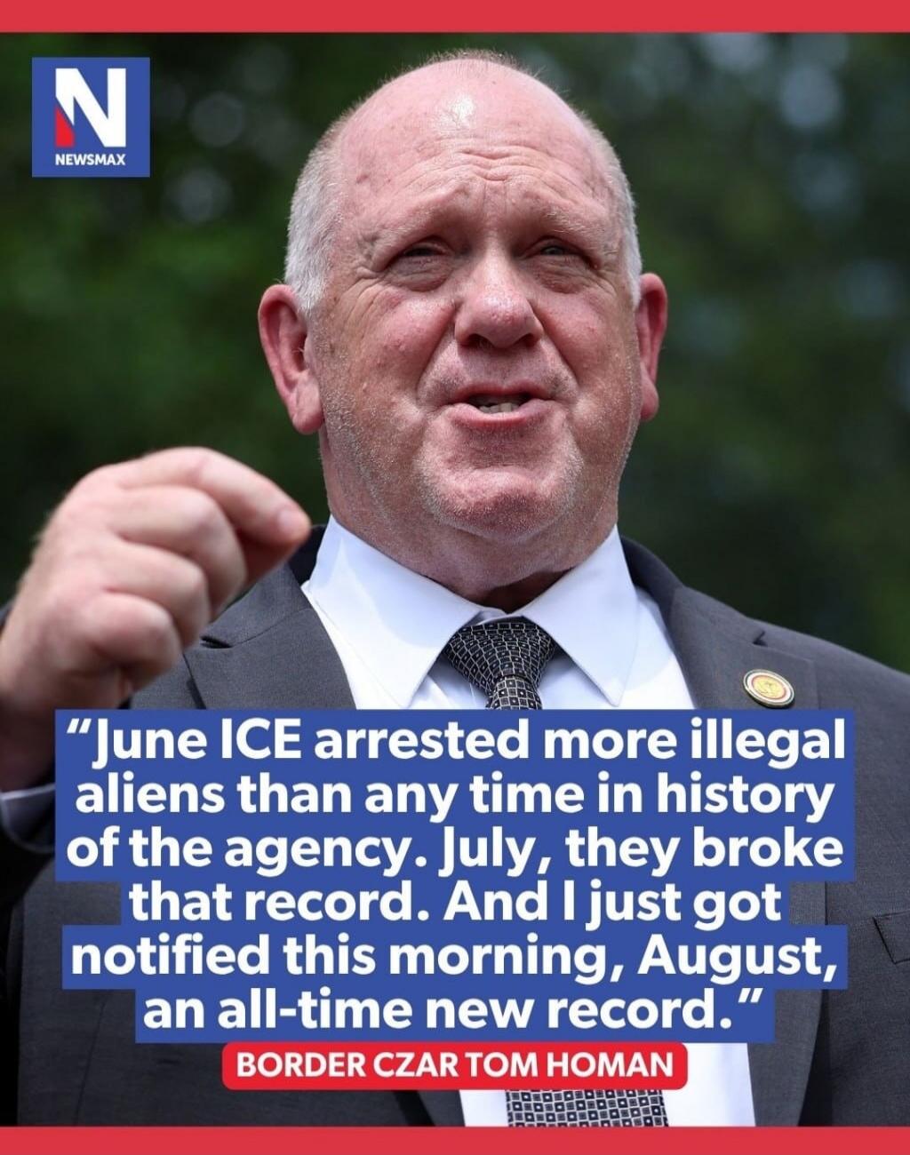 June ICE arrested more illegal aliens than any time in history of the agency. July, they broke that record. And I just got notified this morning, August, an all-time new record. BORDER CZAR TOM HOMAN. NEWSMAX.