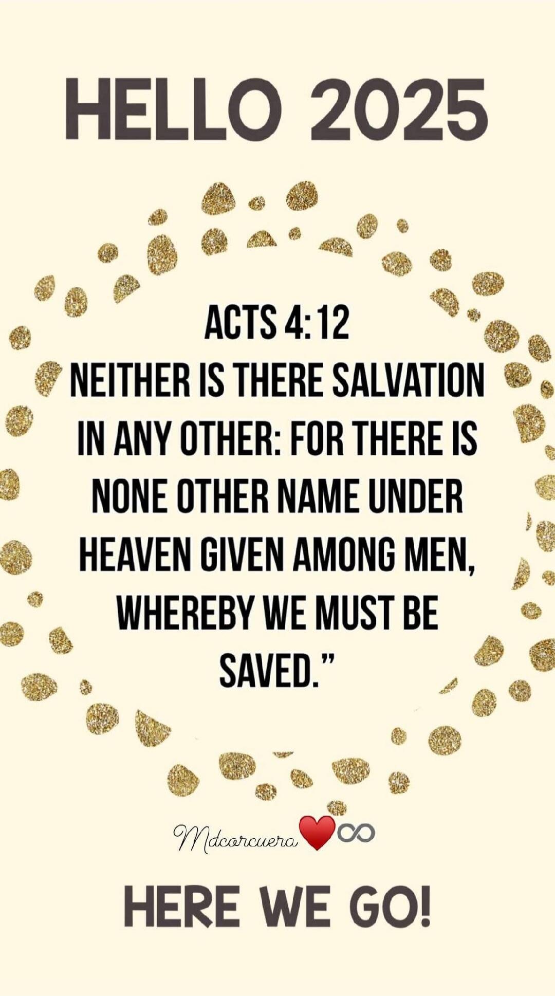 HELLO 2025

ACTS 4:12
NEITHER IS THERE SALVATION IN ANY OTHER: FOR THERE IS NONE OTHER NAME UNDER HEAVEN GIVEN AMONG MEN, WHEREBY WE MUST BE SAVED.

❤️ Here we go!