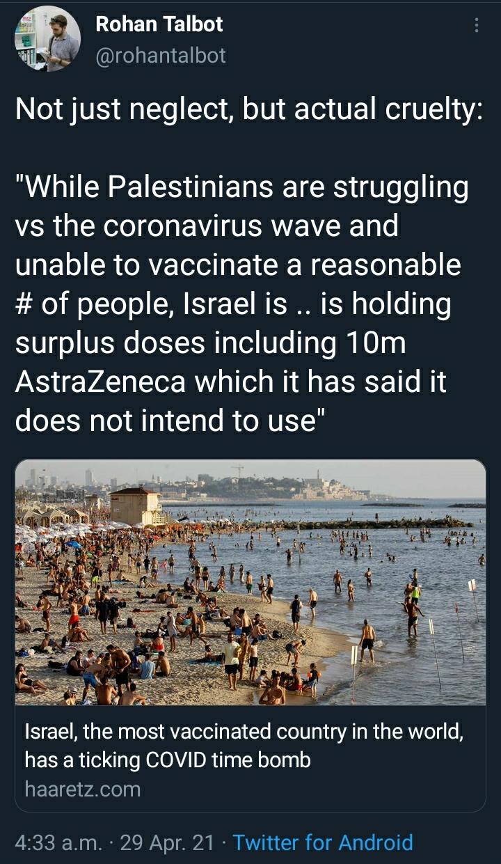 BOLEDRE 6 WS27 rohantalbot 4 Nl STV g To Toi M o0 QT V NI U LT 14 While Palestinians are struggling vs the coronavirus wave and unable to vaccinate a reasonable of people Israel is is holding Uyl e T WTa TaTo N0 0g AstraZeneca which it has said it does not intend to use Israel the most vaccinated country in the world has a ticking COVID time bomb EEIE vaelelyy 433 am 29 Apr 21 Twitter for Android