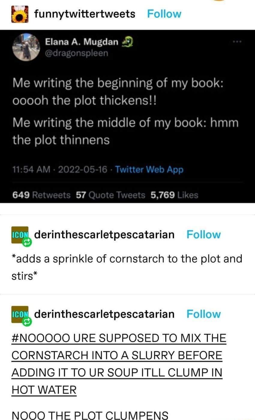 M funnytwittertweets Elana A Mugdan R LA 4 the beginning of my book ooooh the plot thicken Me writing the middle of my book hmm the plot thinne W derinthescarletpescatarian adds a sprinkle of cornstarch to the plot and stirs F derinthescarletpescatarian NOOOOO URE SUPPOSED TO MIX THE CORNSTARCH INTO A SLURRY BEFORE ADDING IT TO UR SOUP ITLL CLUMP IN HOT WATER NOOO THE PLOT CLUMPENS