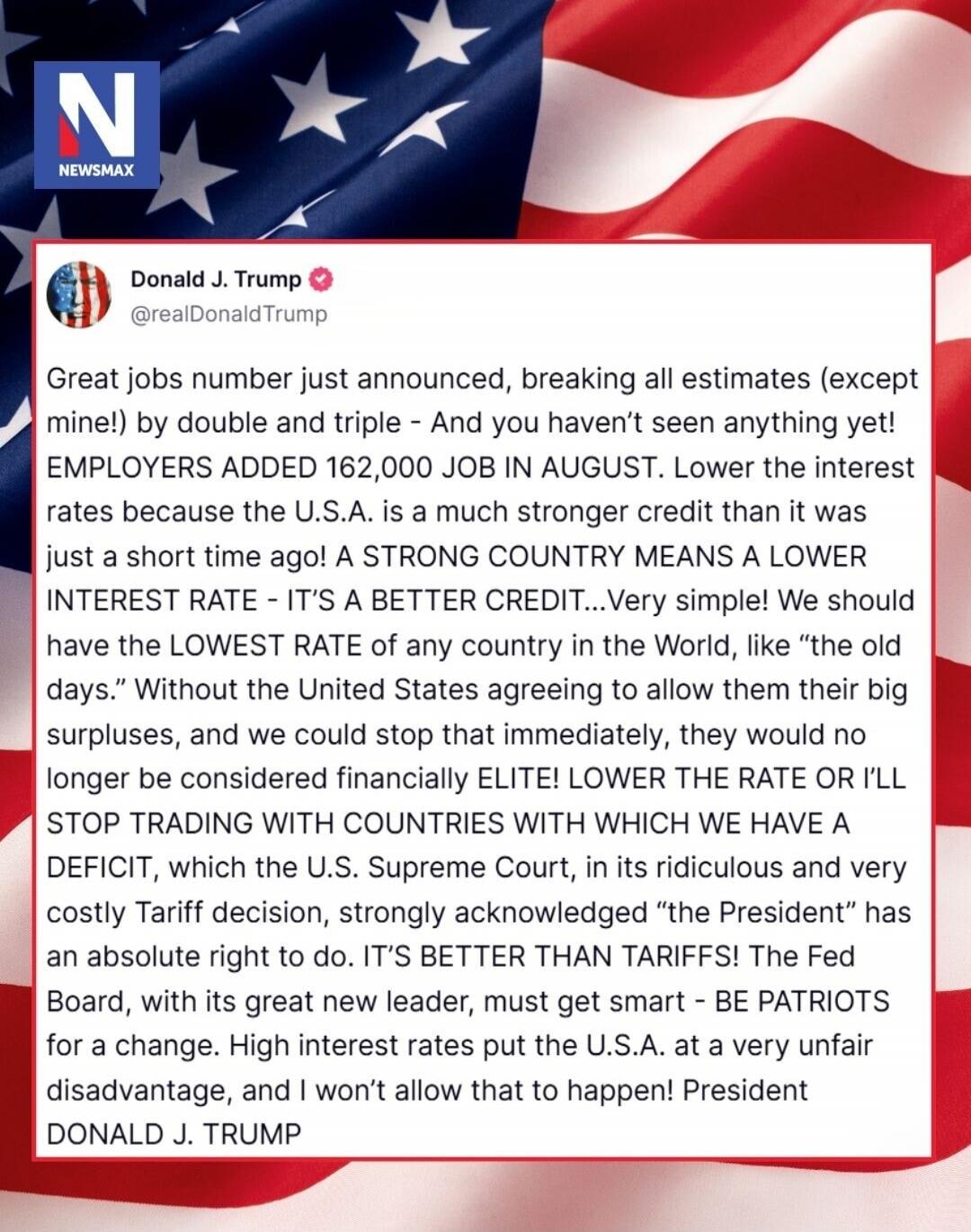 Great jobs number just announced, breaking all estimates (except mine!) by double and triple - And you haven't seen anything yet! EMPLOYERS ADDED 162,000 JOB IN AUGUST. Lower the interest rates because the U.S.A. is a much stronger credit than it was just a short time ago! A STRONG COUNTRY MEANS A LOWER INTEREST RATE - IT'S A BETTER CREDIT...Very s