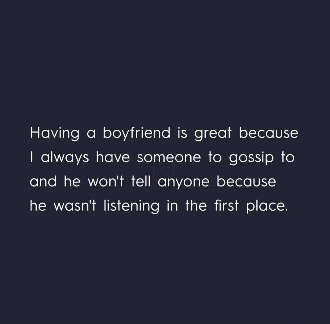 Having a boyfriend is great because I always have someone to gossip to and he won't tell anyone because he wasn't listening in the first place.